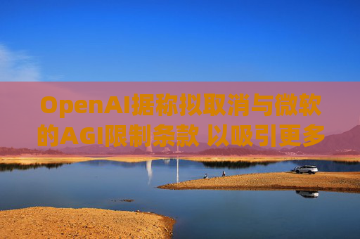OpenAI据称拟取消与微软的AGI限制条款 以吸引更多投资