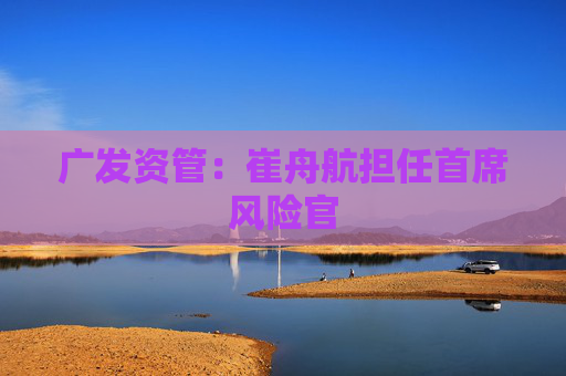 广发资管：崔舟航担任首席风险官