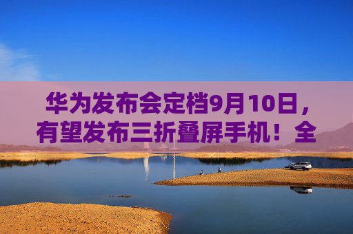 华为发布会定档9月10日，有望发布三折叠屏手机！全面梳理折叠屏手机的机遇