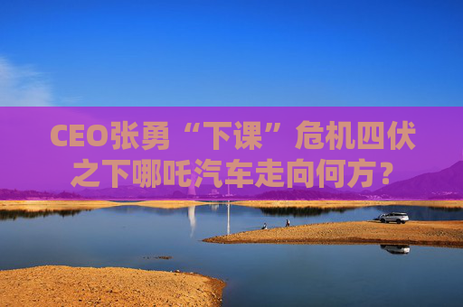 CEO张勇“下课”危机四伏之下哪吒汽车走向何方？