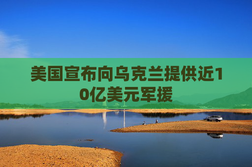 美国宣布向乌克兰提供近10亿美元军援