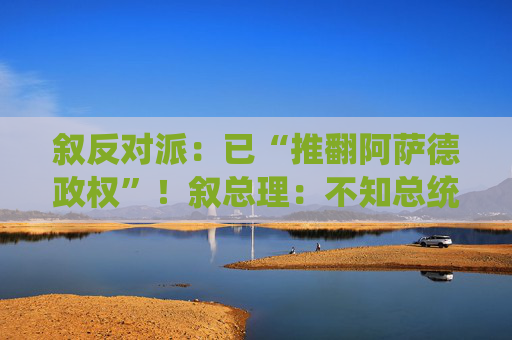 叙反对派：已“推翻阿萨德政权”！叙总理：不知总统阿萨德下落！白宫最新表态