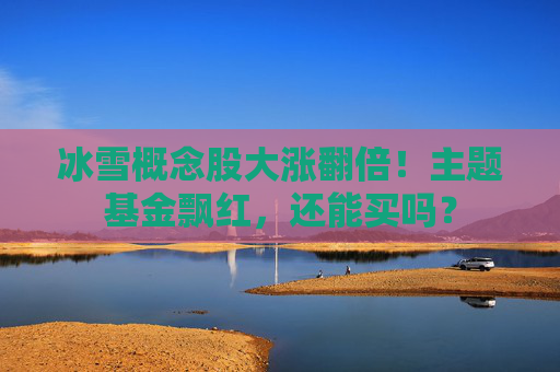 冰雪概念股大涨翻倍！主题基金飘红，还能买吗？