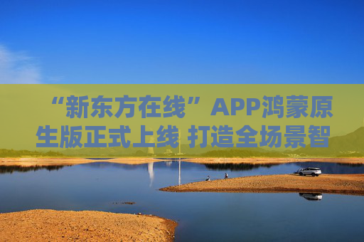 “新东方在线”APP鸿蒙原生版正式上线 打造全场景智慧学习新体验