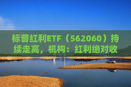 标普红利ETF（562060）持续走高，机构：红利绝对收益有望伴随A股走高