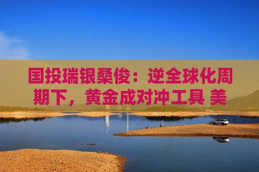 国投瑞银桑俊：逆全球化周期下，黄金成对冲工具 美债或是投资优选