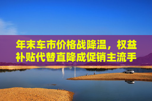 年末车市价格战降温，权益补贴代替直降成促销主流手段