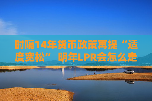 时隔14年货币政策再提“适度宽松” 明年LPR会怎么走？五年期以上或单独调降20-60基点