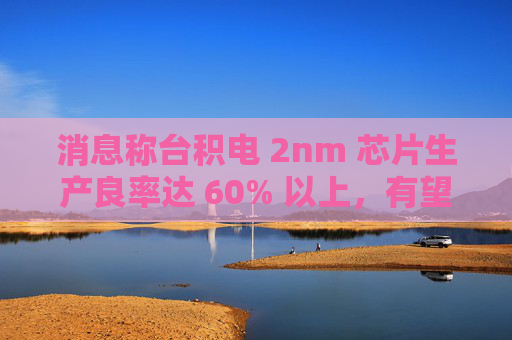 消息称台积电 2nm 芯片生产良率达 60% 以上，有望明年量产