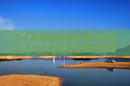 个人养老金制度全面放开在即 A500等宽基指数有望增设Y份额纳入