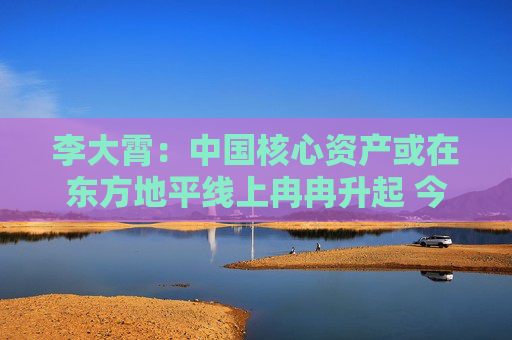李大霄：中国核心资产或在东方地平线上冉冉升起 今天市场与10月8日完全不同 市场相对理性和从容