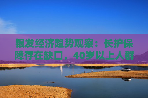 银发经济趋势观察：长护保障存在缺口，40岁以上人群正从被动养老向主动康养转变