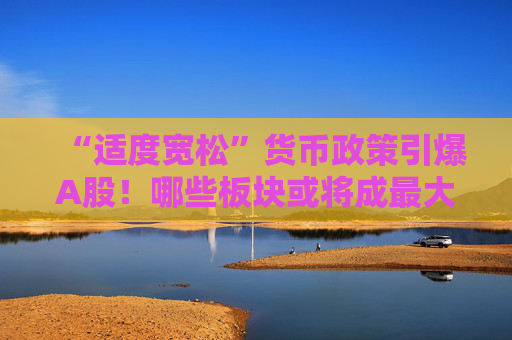 “适度宽松”货币政策引爆A股！哪些板块或将成最大赢家？