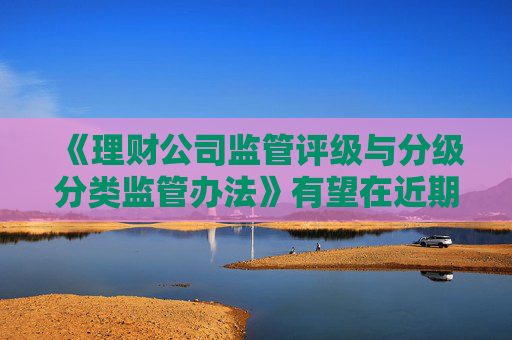 《理财公司监管评级与分级分类监管办法》有望在近期正式出台