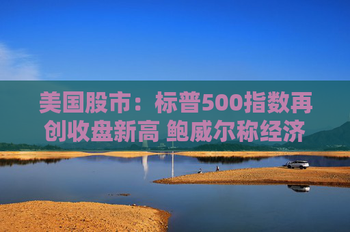 美国股市：标普500指数再创收盘新高 鲍威尔称经济状况良好