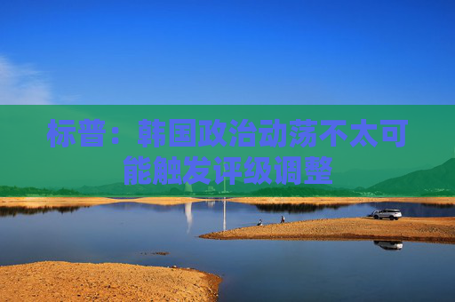 标普：韩国政治动荡不太可能触发评级调整