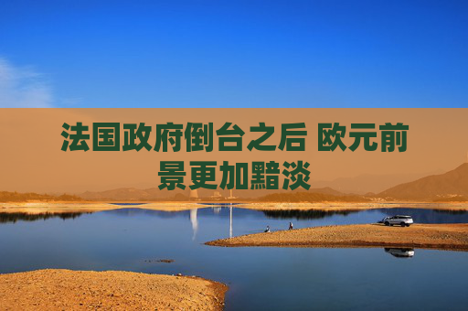 法国政府倒台之后 欧元前景更加黯淡