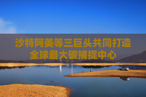 沙特阿美等三巨头共同打造全球最大碳捕捉中心