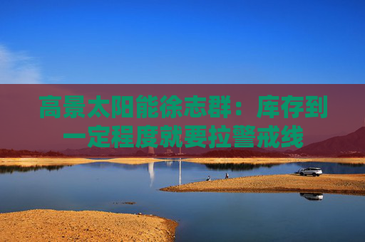 高景太阳能徐志群：库存到一定程度就要拉警戒线