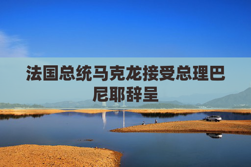法国总统马克龙接受总理巴尼耶辞呈