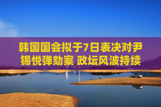 韩国国会拟于7日表决对尹锡悦弹劾案 政坛风波持续