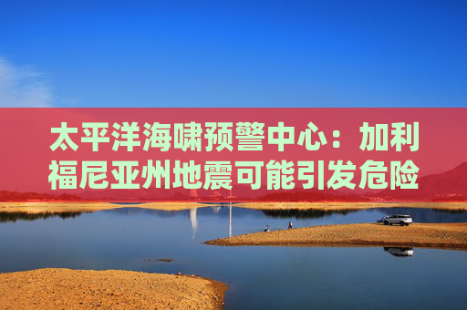 太平洋海啸预警中心：加利福尼亚州地震可能引发危险的海啸