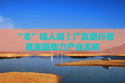 “丰”味人间丨广发银行普惠金融助力产业丰收