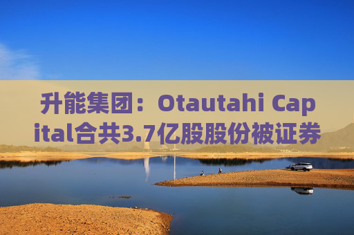 升能集团：Otautahi Capital合共3.7亿股股份被证券公司于公开市场通过保证金证券账户强制出售
