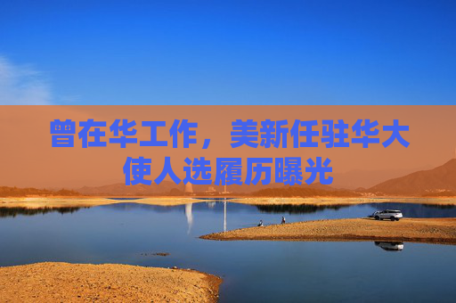 曾在华工作，美新任驻华大使人选履历曝光