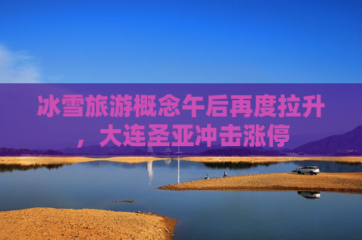 冰雪旅游概念午后再度拉升，大连圣亚冲击涨停