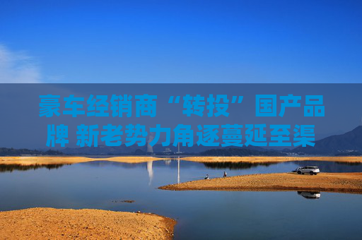 豪车经销商“转投”国产品牌 新老势力角逐蔓延至渠道端