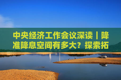 中央经济工作会议深读｜降准降息空间有多大？探索拓展央行宏观审慎与金融稳定功能有何深意？