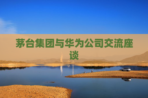 茅台集团与华为公司交流座谈