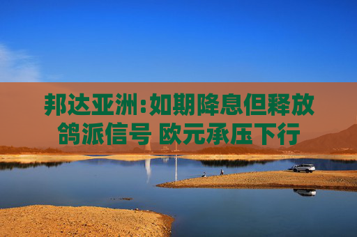 邦达亚洲:如期降息但释放鸽派信号 欧元承压下行