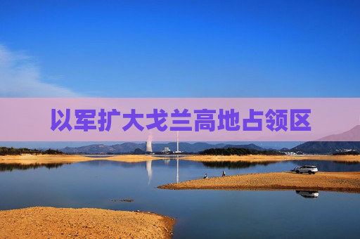 以军扩大戈兰高地占领区