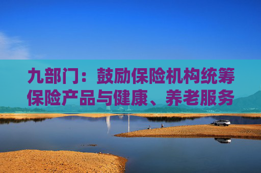 九部门：鼓励保险机构统筹保险产品与健康、养老服务