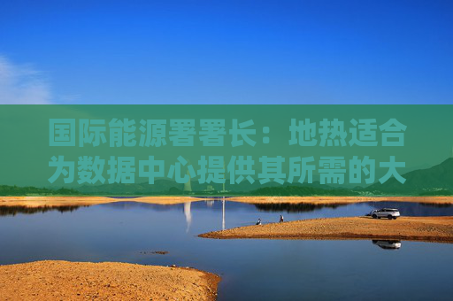 国际能源署署长：地热适合为数据中心提供其所需的大量的稳定能源