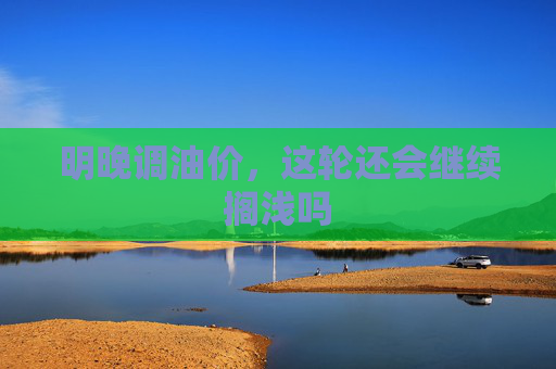 明晚调油价，这轮还会继续搁浅吗