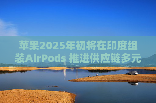 苹果2025年初将在印度组装AirPods 推进供应链多元化
