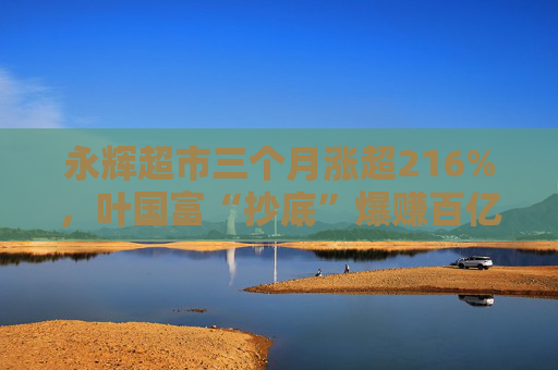 永辉超市三个月涨超216%，叶国富“抄底”爆赚百亿浮盈