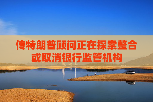 传特朗普顾问正在探索整合或取消银行监管机构