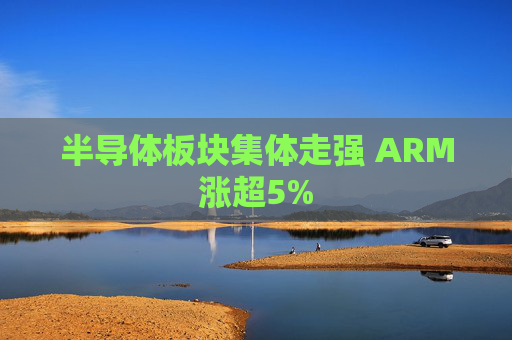 半导体板块集体走强 ARM涨超5%