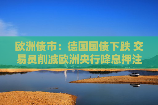 欧洲债市：德国国债下跌 交易员削减欧洲央行降息押注