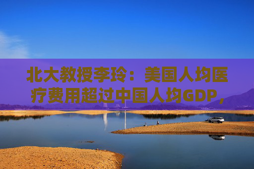 北大教授李玲：美国人均医疗费用超过中国人均GDP，但健康效果并不好