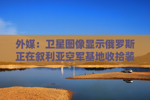 外媒：卫星图像显示俄罗斯正在叙利亚空军基地收拾装备