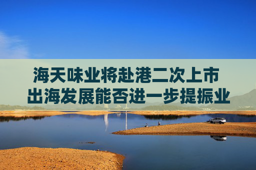 海天味业将赴港二次上市 出海发展能否进一步提振业绩？