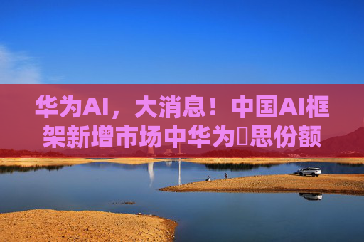 华为AI，大消息！中国AI框架新增市场中华为昇思份额将达30%