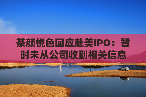 茶颜悦色回应赴美IPO：暂时未从公司收到相关信息