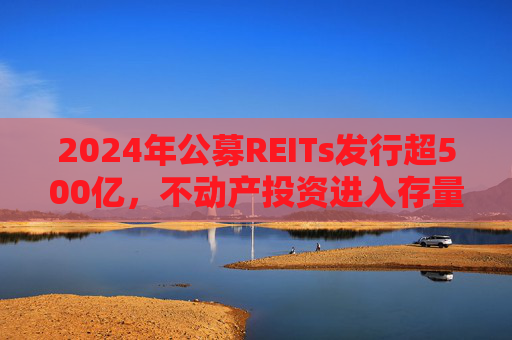 2024年公募REITs发行超500亿，不动产投资进入存量资产大资管时代