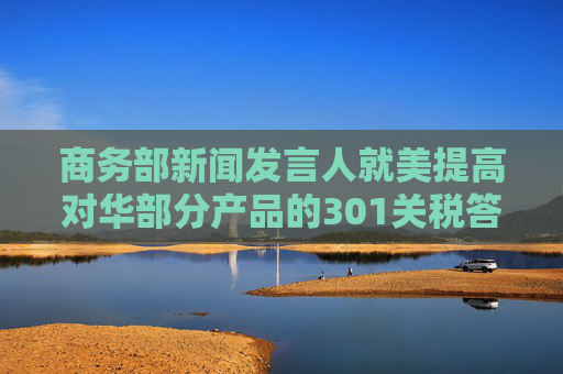 商务部新闻发言人就美提高对华部分产品的301关税答记者问